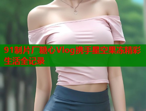 91制片厂糖心Vlog携手星空果冻精彩生活全记录  第1张