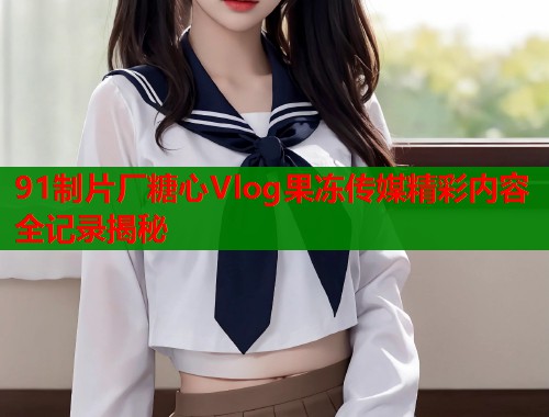91制片厂糖心Vlog果冻传媒精彩内容全记录揭秘  第1张