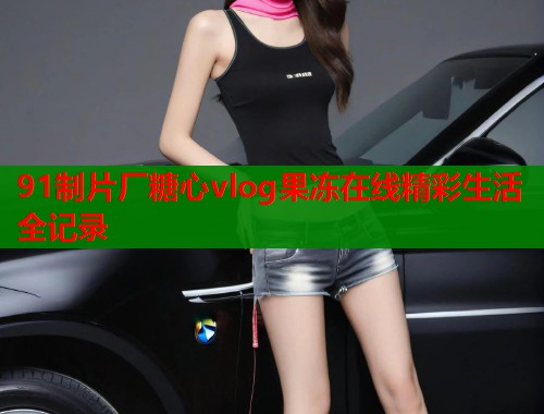 91制片厂糖心vlog果冻在线精彩生活全记录  第1张