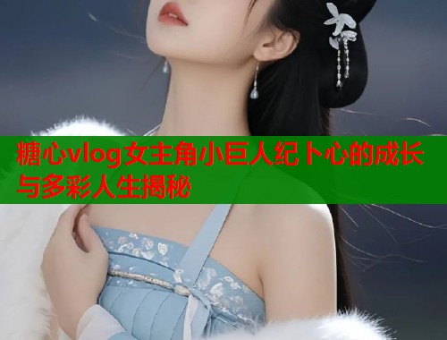 糖心vlog女主角小巨人纪卜心的成长与多彩人生揭秘  第1张
