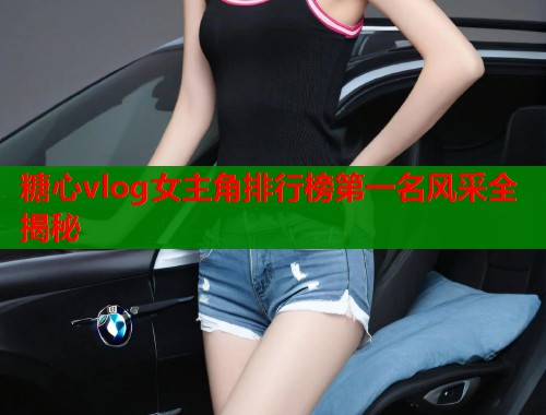糖心vlog女主角排行榜第一名风采全揭秘  第2张