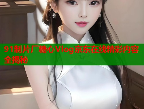 91制片厂糖心Vlog京东在线精彩内容全揭秘  第1张