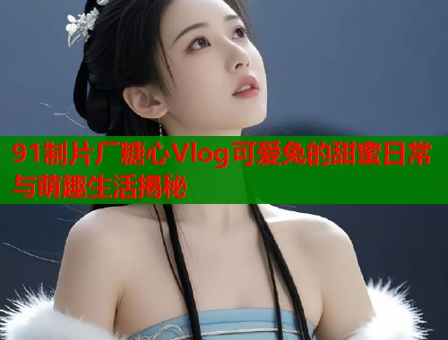91制片厂糖心Vlog可爱兔的甜蜜日常与萌趣生活揭秘  第1张