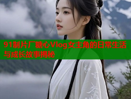91制片厂糖心Vlog女主角的日常生活与成长故事揭秘  第1张