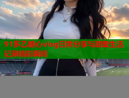 91多乙糖心vlog日常分享与甜蜜生活记录精彩瞬间  第2张