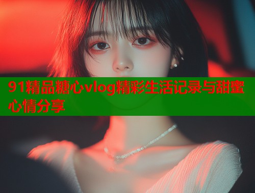 91精品糖心vlog精彩生活记录与甜蜜心情分享  第1张