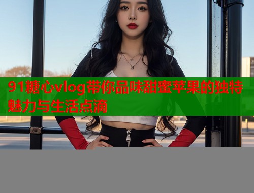 91糖心vlog带你品味甜蜜苹果的独特魅力与生活点滴  第1张