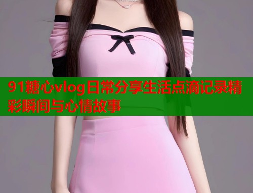 91糖心vlog日常分享生活点滴记录精彩瞬间与心情故事  第1张