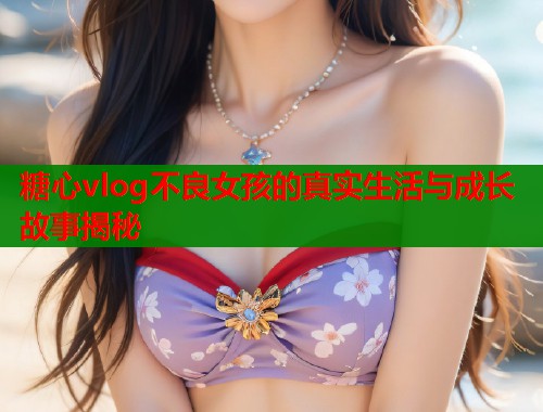 糖心vlog不良女孩的真实生活与成长故事揭秘  第1张