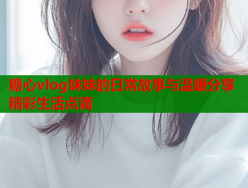 糖心vlog妹妹的日常故事与温暖分享精彩生活点滴  第1张