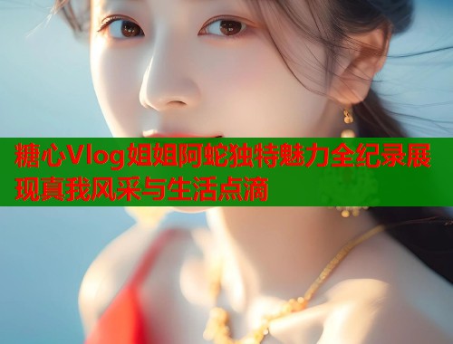 糖心Vlog姐姐阿蛇独特魅力全纪录展现真我风采与生活点滴  第1张