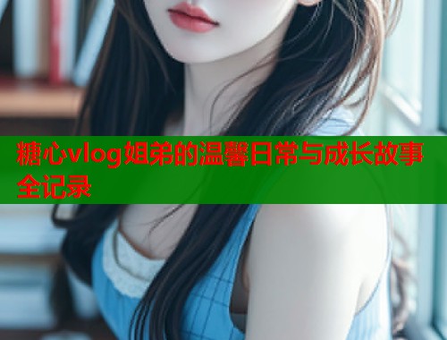 糖心vlog姐弟的温馨日常与成长故事全记录  第2张