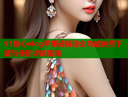 91糖心vlog苹果破解版全功能免费下载与使用详解指南  第1张
