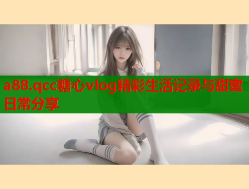 a88.qcc糖心vlog精彩生活记录与甜蜜日常分享  第1张