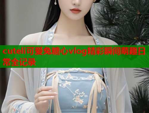 cuteli可爱兔糖心vlog精彩瞬间萌趣日常全记录  第1张