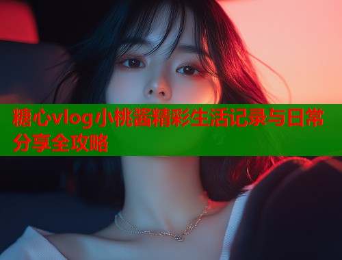 糖心vlog小桃酱精彩生活记录与日常分享全攻略  第1张