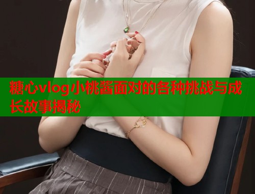 糖心vlog小桃酱面对的各种挑战与成长故事揭秘  第1张