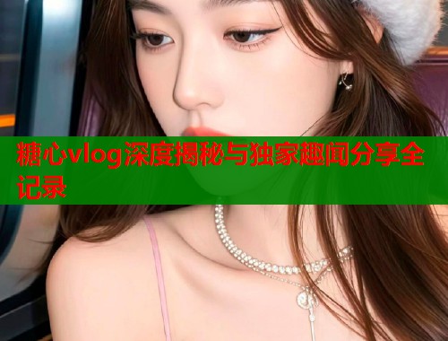 糖心vlog深度揭秘与独家趣闻分享全记录  第1张