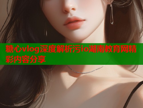糖心vlog深度解析污io湖南教育网精彩内容分享  第1张