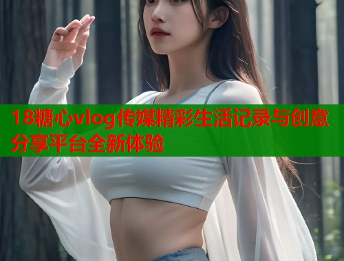 18糖心vlog传媒精彩生活记录与创意分享平台全新体验  第1张