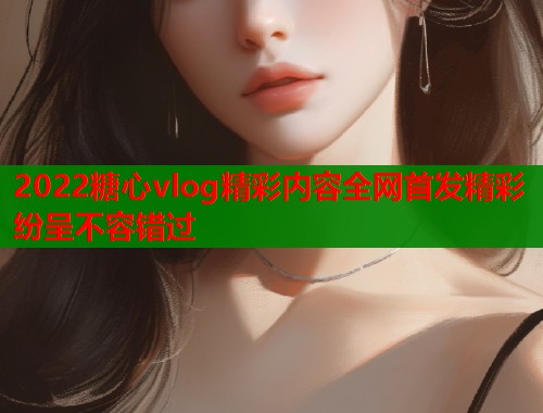 2022糖心vlog精彩内容全网首发精彩纷呈不容错过  第1张