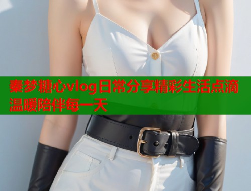 秦梦糖心vlog日常分享精彩生活点滴温暖陪伴每一天  第1张