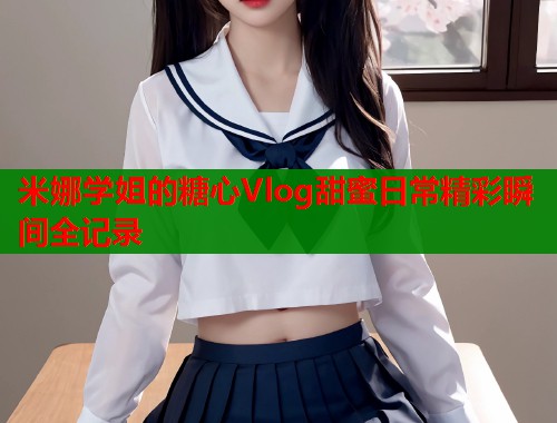米娜学姐的糖心Vlog甜蜜日常精彩瞬间全记录  第1张