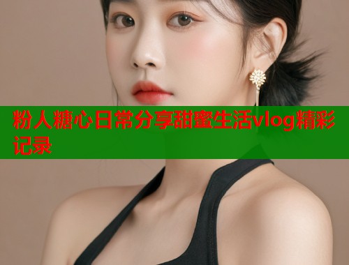 粉人糖心日常分享甜蜜生活vlog精彩记录  第1张