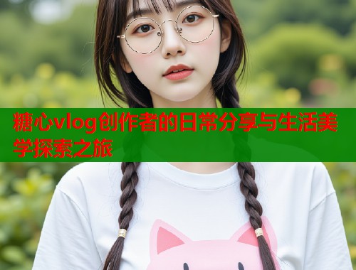 糖心vlog创作者的日常分享与生活美学探索之旅  第1张