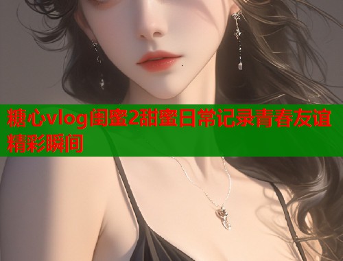 糖心vlog闺蜜2甜蜜日常记录青春友谊精彩瞬间  第1张
