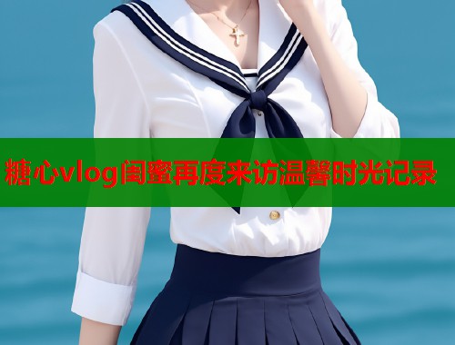糖心vlog闺蜜再度来访温馨时光记录  第1张