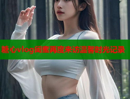 糖心vlog闺蜜再度来访温馨时光记录  第2张