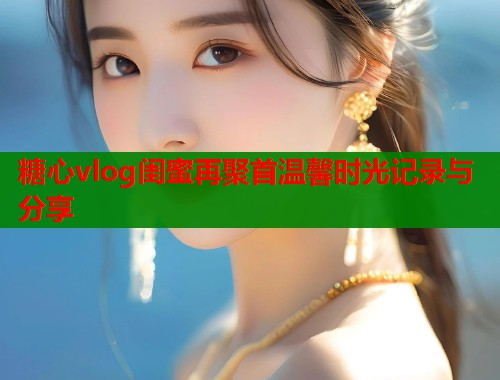 糖心vlog闺蜜再聚首温馨时光记录与分享  第1张