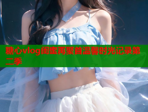 糖心vlog闺蜜再聚首温馨时光记录第二季  第2张