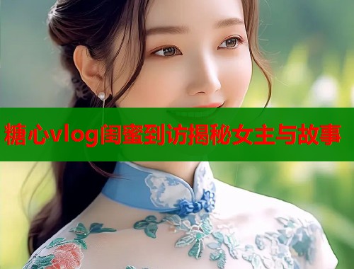 糖心vlog闺蜜到访揭秘女主与故事  第2张