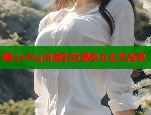 糖心vlog闺蜜到访揭秘女主与故事  第1张