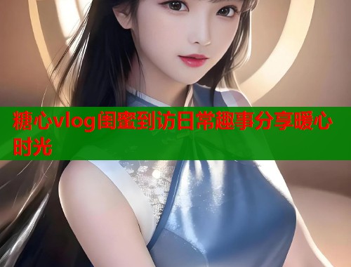 糖心vlog闺蜜到访日常趣事分享暖心时光  第1张
