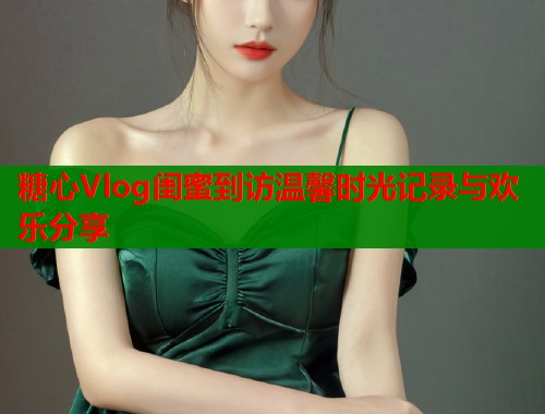 糖心Vlog闺蜜到访温馨时光记录与欢乐分享  第1张