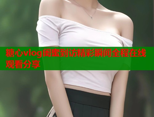 糖心vlog闺蜜到访精彩瞬间全程在线观看分享  第1张