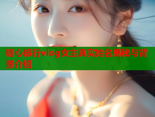 糖心旅行vlog女主真实姓名揭秘与背景介绍  第1张