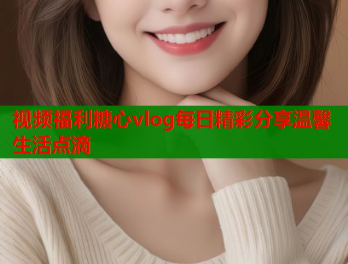 视频福利糖心vlog每日精彩分享温馨生活点滴  第1张