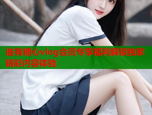 谁有糖心vlog会员专享福利解锁独家精彩内容体验  第1张