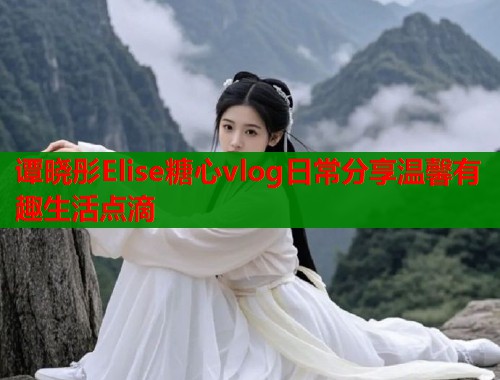 谭晓彤Elise糖心vlog日常分享温馨有趣生活点滴  第1张