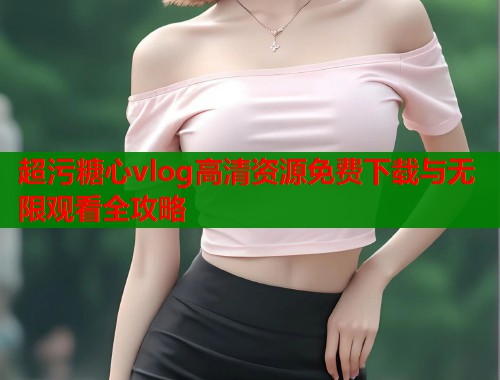 超污糖心vlog高清资源免费下载与无限观看全攻略  第1张