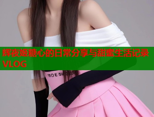 辉夜姬糖心的日常分享与甜蜜生活记录VLOG  第1张