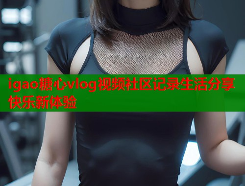 igao糖心vlog视频社区记录生活分享快乐新体验  第1张