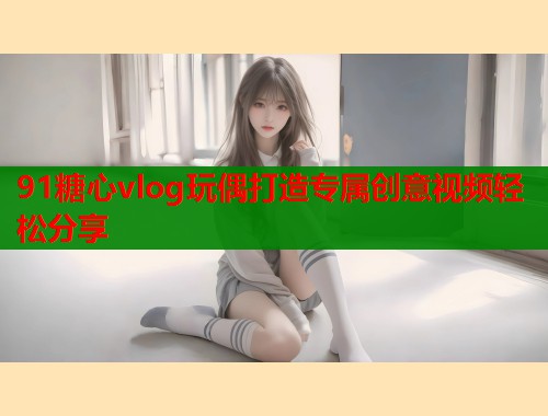91糖心vlog玩偶打造专属创意视频轻松分享  第1张