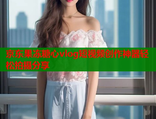 京东果冻糖心vlog短视频创作神器轻松拍摄分享  第1张