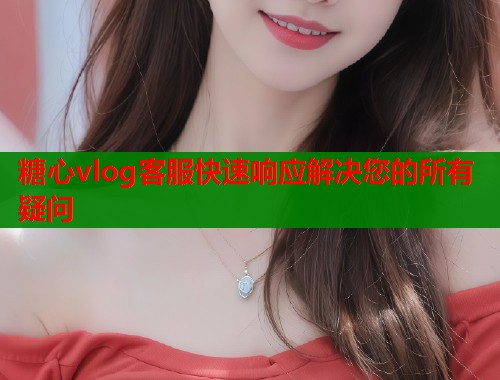 糖心vlog客服快速响应解决您的所有疑问  第1张