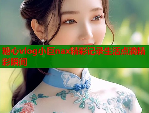 糖心vlog小巨nax精彩记录生活点滴精彩瞬间  第1张